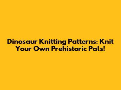 Dinosaur Knitting Patterns: Knit Your Own Prehistoric Pals!