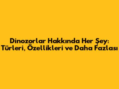 Dinozorlar Hakkında Her Şey: Türleri, Özellikleri ve Daha Fazlası