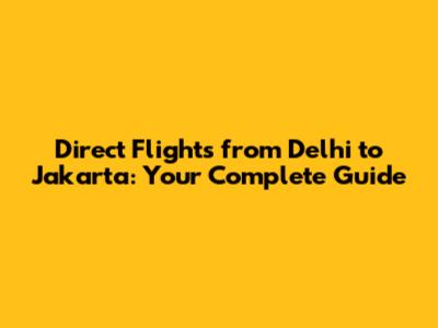 Direct Flights from Delhi to Jakarta: Your Complete Guide