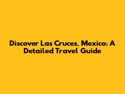 Discover Las Cruces, Mexico: A Detailed Travel Guide