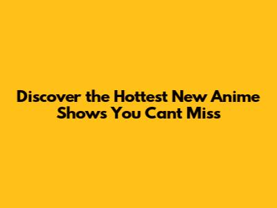 Discover the Hottest New Anime Shows You Can't Miss