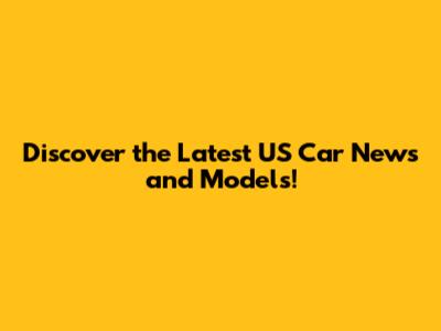 Discover the Latest US Car News and Models!