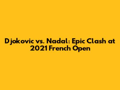Djokovic vs. Nadal: Epic Clash at 2021 French Open