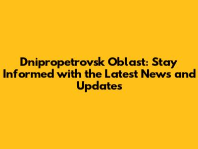 Dnipropetrovsk Oblast: Stay Informed with the Latest News and Updates