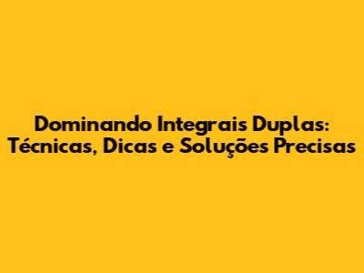 Dominando Integrais Duplas: Técnicas, Dicas e Soluções Precisas
