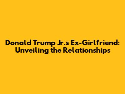 Donald Trump Jr.'s Ex-Girlfriend: Unveiling the Relationships