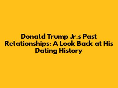 Donald Trump Jr.'s Past Relationships: A Look Back at His Dating History