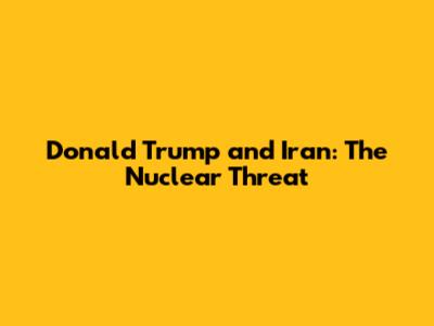 Donald Trump and Iran: The Nuclear Threat