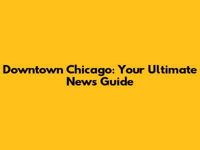 Downtown Chicago: Your Ultimate News Guide