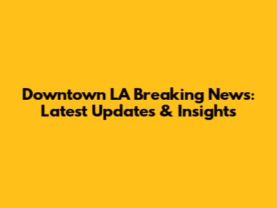 Downtown LA Breaking News: Latest Updates & Insights