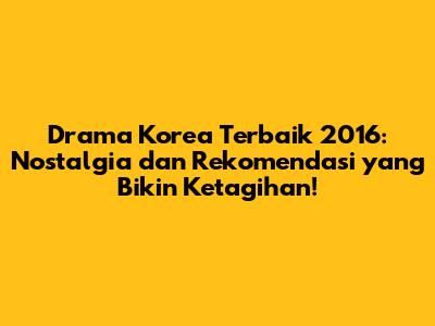Drama Korea Terbaik 2016: Nostalgia dan Rekomendasi yang Bikin Ketagihan!