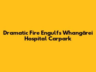 Dramatic Fire Engulfs Whangārei Hospital Carpark