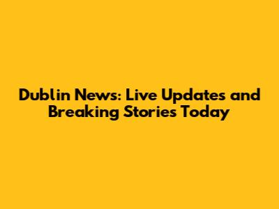 Dublin News: Live Updates and Breaking Stories Today