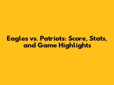 Eagles vs. Patriots: Score, Stats, and Game Highlights