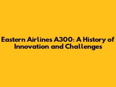 Eastern Airlines A300: A History of Innovation and Challenges