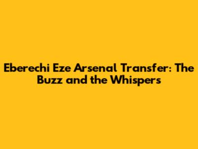 Eberechi Eze Arsenal Transfer: The Buzz and the Whispers