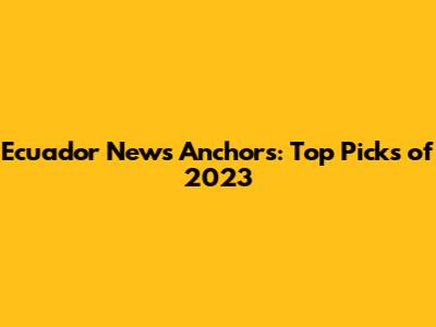 Ecuador News Anchors: Top Picks of 2023