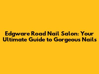 Edgware Road Nail Salon: Your Ultimate Guide to Gorgeous Nails