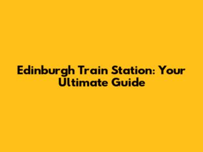Edinburgh Train Station: Your Ultimate Guide