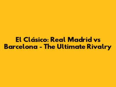 El Clásico: Real Madrid vs Barcelona - The Ultimate Rivalry