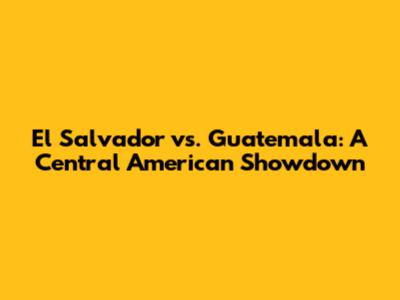 El Salvador vs. Guatemala: A Central American Showdown