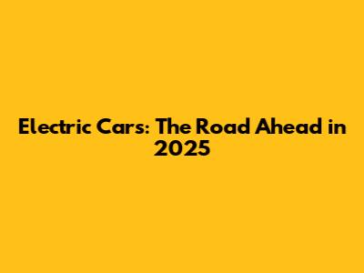 Electric Cars: The Road Ahead in 2025