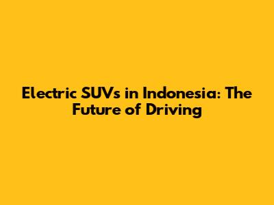 Electric SUVs in Indonesia: The Future of Driving