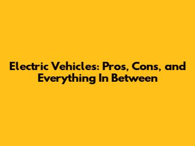 Electric Vehicles: Pros, Cons, and Everything In Between