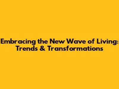 Embracing the New Wave of Living: Trends & Transformations