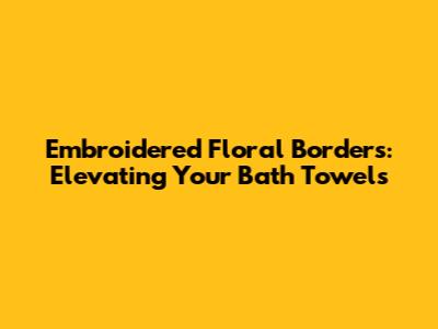 Embroidered Floral Borders: Elevating Your Bath Towels