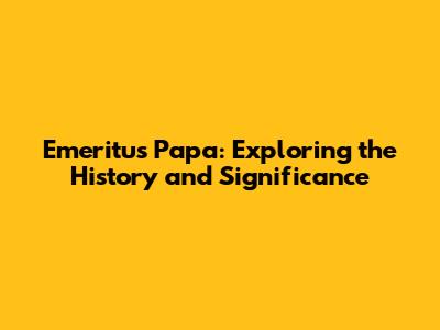 Emeritus Papa: Exploring the History and Significance