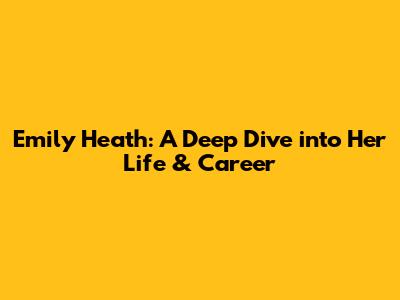 Emily Heath: A Deep Dive into Her Life & Career