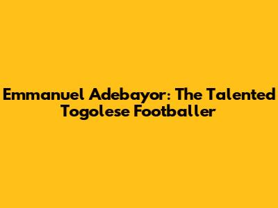 Emmanuel Adebayor: The Talented Togolese Footballer