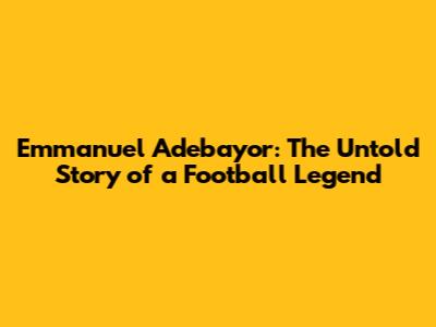 Emmanuel Adebayor: The Untold Story of a Football Legend