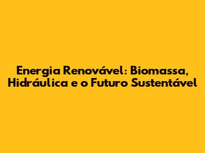 Energia Renovável: Biomassa, Hidráulica e o Futuro Sustentável