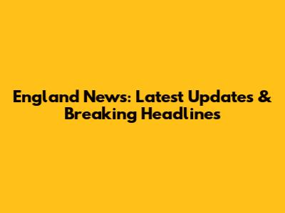 England News: Latest Updates & Breaking Headlines