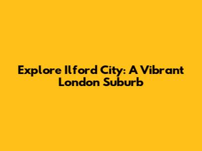 Explore Ilford City: A Vibrant London Suburb