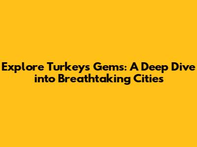 Explore Turkey's Gems: A Deep Dive into Breathtaking Cities