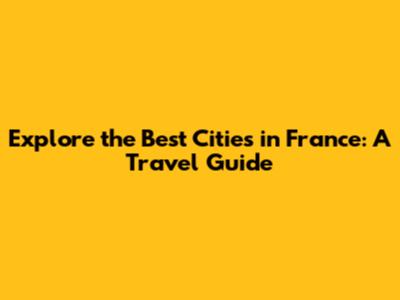 Explore the Best Cities in France: A Travel Guide
