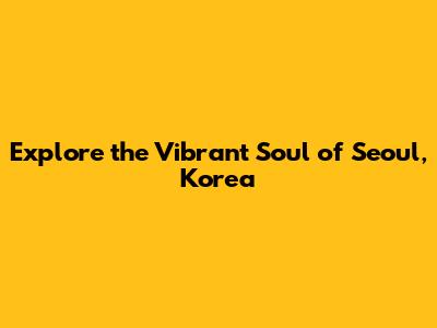 Explore the Vibrant Soul of Seoul, Korea
