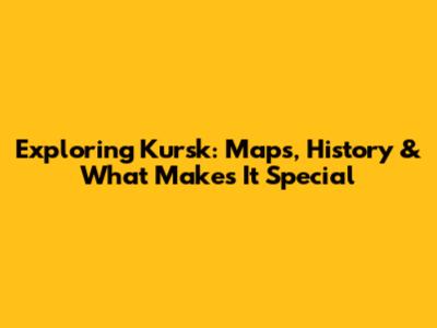 Exploring Kursk: Maps, History & What Makes It Special