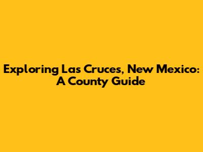 Exploring Las Cruces, New Mexico: A County Guide