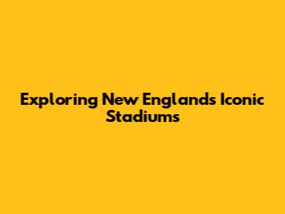 Exploring New England's Iconic Stadiums