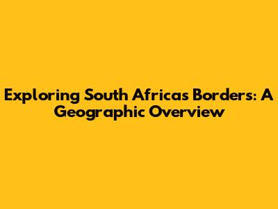 Exploring South Africa's Borders: A Geographic Overview