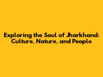 Exploring the Soul of Jharkhand: Culture, Nature, and People