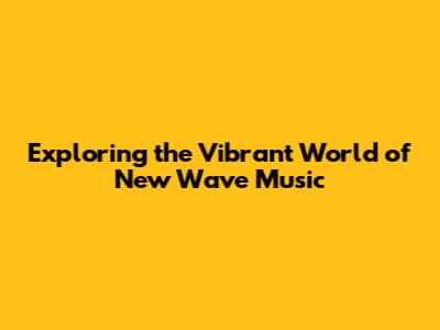 Exploring the Vibrant World of New Wave Music