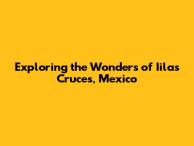 Exploring the Wonders of Iilas Cruces, Mexico