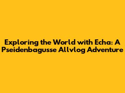 Exploring the World with Echa: A Pseidenbagusse Allvlog Adventure