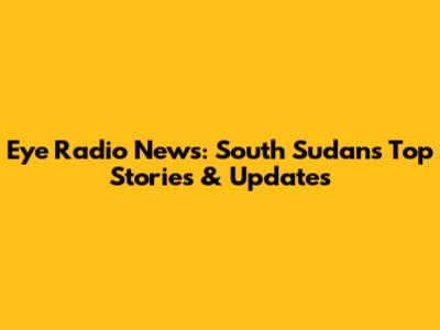 Eye Radio News: South Sudan's Top Stories & Updates