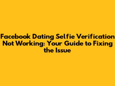Facebook Dating Selfie Verification Not Working: Your Guide to Fixing the Issue